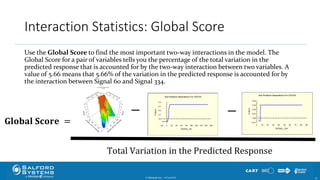 Interaction Statistics: Global Score
Use the Global Score to find the most important two-way interactions in the model. The
Global Score for a pair of variables tells you the percentage of the total variation in the
predicted response that is accounted for by the two-way interaction between two variables. A
value of 5.66 means that 5.66% of the variation in the predicted response is accounted for by
the interaction between Signal 60 and Signal 334.
© Minitab Inc. 4510/24/2017
𝐆𝐥𝐨𝐛𝐚𝐥 𝐒𝐜𝐨𝐫𝐞 =
− −
Total Variation in the Predicted Response
 