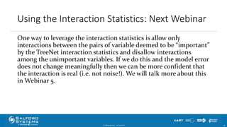 Using the Interaction Statistics: Next Webinar
One way to leverage the interaction statistics is allow only
interactions between the pairs of variable deemed to be “important”
by the TreeNet interaction statistics and disallow interactions
among the unimportant variables. If we do this and the model error
does not change meaningfully then we can be more confident that
the interaction is real (i.e. not noise!). We will talk more about this
in Webinar 5.
© Minitab Inc. 4610/24/2017
 