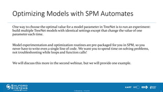 Optimizing Models with SPM Automates
One way to choose the optimal value for a model parameter in TreeNet is to run an experiment:
build multiple TreeNet models with identical settings except that change the value of one
parameter each time.
Model experimentation and optimization routines are pre-packaged for you in SPM, so you
never have to write even a single line of code. We want you to spend time on solving problems,
not troubleshooting while loops and function calls!
We will discuss this more in the second webinar, but we will provide one example.
© Minitab Inc. 5410/24/2017
 
