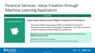 Mining the customer credit using classification and regression tree and multivariate
adaptive regression splines
Computational Statistics & Data Analysis:
http://www.sciencedirect.com/science/article/pii/S016794730400355X
Financial Services: Value Creation through
Machine Learning Application
© Minitab Inc. 6410/24/2017
FINANCIAL SERVICES
INDUSTRIES
Improving Credit Scoring in Highly-Competitive Environment
Accurate credit scoring using CART and TreeNet is critical for
financial services and is increasingly competitive. Less risk is assumed
as future instances of loan default are predicted.
 
