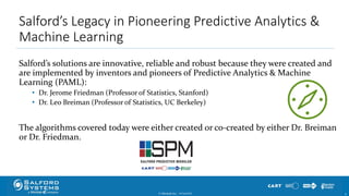 Salford’s Legacy in Pioneering Predictive Analytics &
Machine Learning
Salford’s solutions are innovative, reliable and robust because they were created and
are implemented by inventors and pioneers of Predictive Analytics & Machine
Learning (PAML):
• Dr. Jerome Friedman (Professor of Statistics, Stanford)
• Dr. Leo Breiman (Professor of Statistics, UC Berkeley)
The algorithms covered today were either created or co-created by either Dr. Breiman
or Dr. Friedman.
© Minitab Inc. 910/24/2017
 
