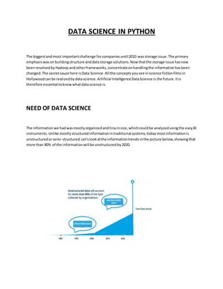 DATA SCIENCE IN PYTHON
The biggestandmost importantchallenge forcompaniesuntil2010 wasstorage issue.The primary
emphasiswasonbuildingstructure anddatastorage solutions.Now thatthe storage issue hasnow
beenresolvedbyHadoop andotherframeworks,concentrateonhandlingthe informationhasbeen
changed.The secretsauce here isData Science.All the conceptsyousee inscience fictionfilmsin
Hollywoodcanbe realizedbydatascience.Artificial Intelligence DataScience is the future.Itis
therefore essential toknowwhatdatascience is.
NEED OF DATA SCIENCE
The informationwe hadwasmostlyorganizedandtinyinsize,whichcouldbe analyzedusingthe easyBI
instruments.Unlike mostlystructuredinformationintraditionalsystems,todaymostinformationis
unstructuredorsemi-structured.Let'slookatthe informationtrendsinthe picture below,showingthat
more than 80% of the informationwillbe unstructuredby2020.
 