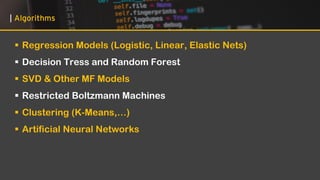 | Algorithms
▪ Regression Models (Logistic, Linear, Elastic Nets)
▪ Decision Tress and Random Forest
▪ SVD & Other MF Models
▪ Restricted Boltzmann Machines
▪ Clustering (K-Means,…)
▪ Artificial Neural Networks
 