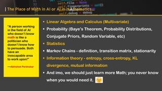 | The Place of Math in AI or AI in mAthematIcs…
“A person working
in the field of AI
who doesn’t know
math is like a
politician who
doesn’t know how
to persuade. Both
have an
inescapable area
to work upon!”
—Abhishek Parbhakar
▪ Linear Algebra and Calculus (Multivariate)
▪ Probability (Baye’s Theorem, Probability Distributions,
Conjugate Priors, Random Variable, etc)
▪ Statistics
▪ Markov Chains - definition, transition matrix, stationarity
▪ Information theory - entropy, cross-entropy, KL
divergence, mutual information
▪ And imo, we should just learn more Math; you never know
when you would need it.
 