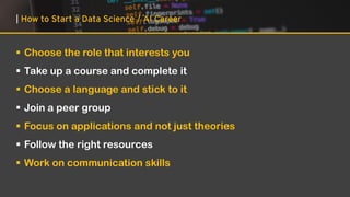 | How to Start a Data Science / AI Career
▪ Choose the role that interests you
▪ Take up a course and complete it
▪ Choose a language and stick to it
▪ Join a peer group
▪ Focus on applications and not just theories
▪ Follow the right resources
▪ Work on communication skills
 