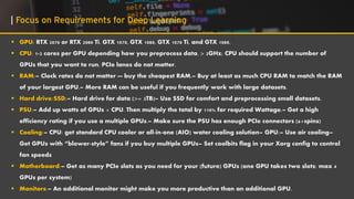 ▪ GPU: RTX 2070 or RTX 2080 Ti. GTX 1070, GTX 1080, GTX 1070 Ti, and GTX 1080.
▪ CPU: 1-2 cores per GPU depending how you preprocess data. > 2GHz; CPU should support the number of
GPUs that you want to run. PCIe lanes do not matter.
▪ RAM:– Clock rates do not matter — buy the cheapest RAM.– Buy at least as much CPU RAM to match the RAM
of your largest GPU.– More RAM can be useful if you frequently work with large datasets.
▪ Hard drive/SSD:– Hard drive for data (>= 3TB)– Use SSD for comfort and preprocessing small datasets.
▪ PSU:– Add up watts of GPUs + CPU. Then multiply the total by 110% for required Wattage.– Get a high
efficiency rating if you use a multiple GPUs.– Make sure the PSU has enough PCIe connectors (6+8pins)
▪ Cooling:– CPU: get standard CPU cooler or all-in-one (AIO) water cooling solution– GPU:– Use air cooling–
Get GPUs with “blower-style” fans if you buy multiple GPUs– Set coolbits flag in your Xorg config to control
fan speeds
▪ Motherboard:– Get as many PCIe slots as you need for your (future) GPUs (one GPU takes two slots; max 4
GPUs per system)
▪ Monitors:– An additional monitor might make you more productive than an additional GPU.
| Focus on Requirements for Deep Learning
 
