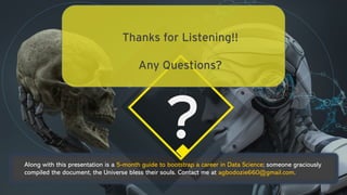 ?
Thanks for Listening!!
Any Questions?
Along with this presentation is a 5-month guide to bootstrap a career in Data Science; someone graciously
compiled the document, the Universe bless their souls. Contact me at agbodozie660@gmail.com.
 