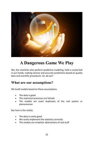 22
A Dangerous Game We Play
We, the scientists who perform predictive modeling, hold a crystal ball
in our hands, making c...