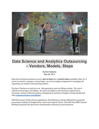  
 
Data Science and Analytics Outsourcing 
– Vendors, Models, Steps 
 
By Ravi Kalakota 
May 28, 2015 
 
Data-driven business processes are not a​nice-to-have​but a ​need-to-have​​capability today. So, if
you’re an executive, manager, or team leader, one of your toughest assignments is managing and
organizing your analytics and reporting initiative.
The days of business as usual are over. Data generation costs are falling everyday. The cost of
collection and storage is also falling. The speed of insight-to-action business requirement is
increasing. Systems of Record, Systems of Engagement, Systems of Insight are being transformed
with ​consumerization and digital​.
With this tsunami of data and new applications, the bottleneck is clearly shifting from transaction
processing to Analytics & Insight-driven​“sense-and-respond”​Action. This slide from IBM’s Investor
Briefing summarizes the data-driven transformation underway in most businesses.
 