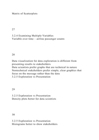 Matrix of Scatterplots
27
3.2.4 Examining Multiple Variables
Variable over time – airline passenger counts
28
Data visualization for data exploration is different from
presenting results to stakeholders
Data scientists prefer graphs that are technical in nature
Nontechnical stakeholders prefer simple, clear graphics that
focus on the message rather than the data
3.2.5 Exploration vs Presentation
29
3.2.5 Exploration vs Presentation
Density plots better for data scientists
30
3.2.5 Exploration vs Presentation
Histograms better to show stakeholders
 