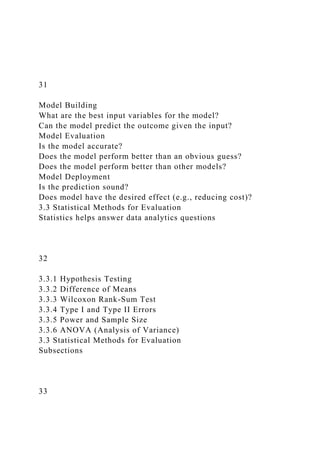 31
Model Building
What are the best input variables for the model?
Can the model predict the outcome given the input?
Model Evaluation
Is the model accurate?
Does the model perform better than an obvious guess?
Does the model perform better than other models?
Model Deployment
Is the prediction sound?
Does model have the desired effect (e.g., reducing cost)?
3.3 Statistical Methods for Evaluation
Statistics helps answer data analytics questions
32
3.3.1 Hypothesis Testing
3.3.2 Difference of Means
3.3.3 Wilcoxon Rank-Sum Test
3.3.4 Type I and Type II Errors
3.3.5 Power and Sample Size
3.3.6 ANOVA (Analysis of Variance)
3.3 Statistical Methods for Evaluation
Subsections
33
 