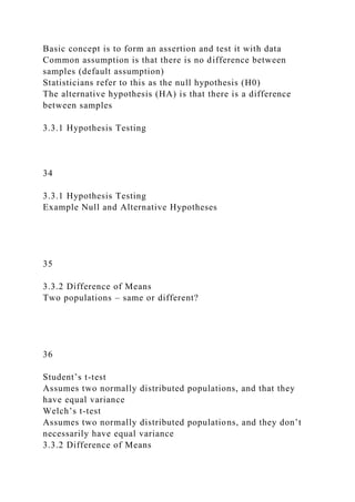 Basic concept is to form an assertion and test it with data
Common assumption is that there is no difference between
samples (default assumption)
Statisticians refer to this as the null hypothesis (H0)
The alternative hypothesis (HA) is that there is a difference
between samples
3.3.1 Hypothesis Testing
34
3.3.1 Hypothesis Testing
Example Null and Alternative Hypotheses
35
3.3.2 Difference of Means
Two populations – same or different?
36
Student’s t-test
Assumes two normally distributed populations, and that they
have equal variance
Welch’s t-test
Assumes two normally distributed populations, and they don’t
necessarily have equal variance
3.3.2 Difference of Means
 