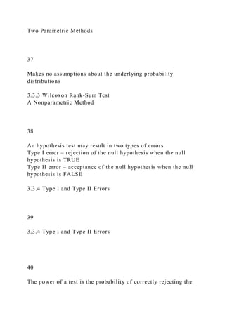 Two Parametric Methods
37
Makes no assumptions about the underlying probability
distributions
3.3.3 Wilcoxon Rank-Sum Test
A Nonparametric Method
38
An hypothesis test may result in two types of errors
Type I error – rejection of the null hypothesis when the null
hypothesis is TRUE
Type II error – acceptance of the null hypothesis when the null
hypothesis is FALSE
3.3.4 Type I and Type II Errors
39
3.3.4 Type I and Type II Errors
40
The power of a test is the probability of correctly rejecting the
 