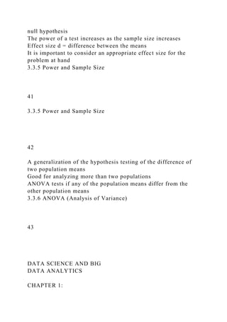 null hypothesis
The power of a test increases as the sample size increases
Effect size d = difference between the means
It is important to consider an appropriate effect size for the
problem at hand
3.3.5 Power and Sample Size
41
3.3.5 Power and Sample Size
42
A generalization of the hypothesis testing of the difference of
two population means
Good for analyzing more than two populations
ANOVA tests if any of the population means differ from the
other population means
3.3.6 ANOVA (Analysis of Variance)
43
DATA SCIENCE AND BIG
DATA ANALYTICS
CHAPTER 1:
 