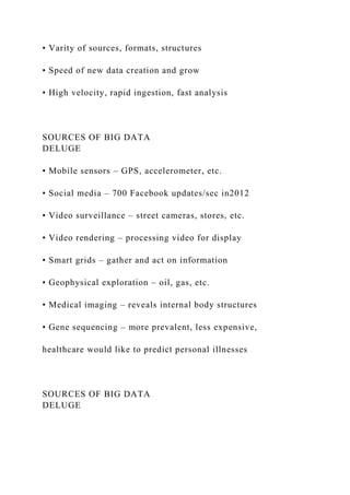 • Varity of sources, formats, structures
• Speed of new data creation and grow
• High velocity, rapid ingestion, fast analysis
SOURCES OF BIG DATA
DELUGE
• Mobile sensors – GPS, accelerometer, etc.
• Social media – 700 Facebook updates/sec in2012
• Video surveillance – street cameras, stores, etc.
• Video rendering – processing video for display
• Smart grids – gather and act on information
• Geophysical exploration – oil, gas, etc.
• Medical imaging – reveals internal body structures
• Gene sequencing – more prevalent, less expensive,
healthcare would like to predict personal illnesses
SOURCES OF BIG DATA
DELUGE
 