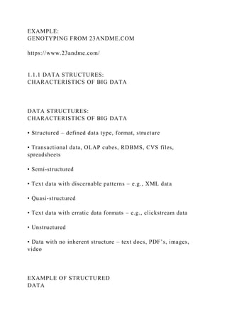 EXAMPLE:
GENOTYPING FROM 23ANDME.COM
https://www.23andme.com/
1.1.1 DATA STRUCTURES:
CHARACTERISTICS OF BIG DATA
DATA STRUCTURES:
CHARACTERISTICS OF BIG DATA
• Structured – defined data type, format, structure
• Transactional data, OLAP cubes, RDBMS, CVS files,
spreadsheets
• Semi-structured
• Text data with discernable patterns – e.g., XML data
• Quasi-structured
• Text data with erratic data formats – e.g., clickstream data
• Unstructured
• Data with no inherent structure – text docs, PDF’s, images,
video
EXAMPLE OF STRUCTURED
DATA
 