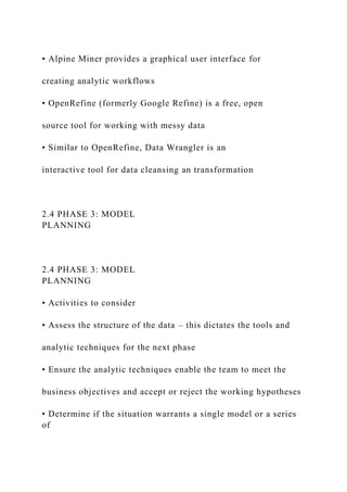 • Alpine Miner provides a graphical user interface for
creating analytic workflows
• OpenRefine (formerly Google Refine) is a free, open
source tool for working with messy data
• Similar to OpenRefine, Data Wrangler is an
interactive tool for data cleansing an transformation
2.4 PHASE 3: MODEL
PLANNING
2.4 PHASE 3: MODEL
PLANNING
• Activities to consider
• Assess the structure of the data – this dictates the tools and
analytic techniques for the next phase
• Ensure the analytic techniques enable the team to meet the
business objectives and accept or reject the working hypotheses
• Determine if the situation warrants a single model or a series
of
 