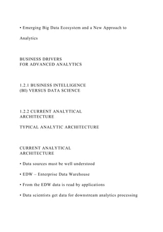 • Emerging Big Data Ecosystem and a New Approach to
Analytics
BUSINESS DRIVERS
FOR ADVANCED ANALYTICS
1.2.1 BUSINESS INTELLIGENCE
(BI) VERSUS DATA SCIENCE
1.2.2 CURRENT ANALYTICAL
ARCHITECTURE
TYPICAL ANALYTIC ARCHITECTURE
CURRENT ANALYTICAL
ARCHITECTURE
• Data sources must be well understood
• EDW – Enterprise Data Warehouse
• From the EDW data is read by applications
• Data scientists get data for downstream analytics processing
 