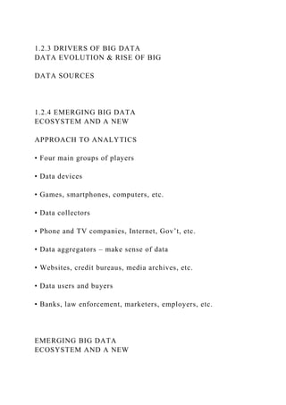 1.2.3 DRIVERS OF BIG DATA
DATA EVOLUTION & RISE OF BIG
DATA SOURCES
1.2.4 EMERGING BIG DATA
ECOSYSTEM AND A NEW
APPROACH TO ANALYTICS
• Four main groups of players
• Data devices
• Games, smartphones, computers, etc.
• Data collectors
• Phone and TV companies, Internet, Gov’t, etc.
• Data aggregators – make sense of data
• Websites, credit bureaus, media archives, etc.
• Data users and buyers
• Banks, law enforcement, marketers, employers, etc.
EMERGING BIG DATA
ECOSYSTEM AND A NEW
 