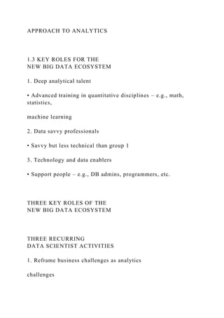 APPROACH TO ANALYTICS
1.3 KEY ROLES FOR THE
NEW BIG DATA ECOSYSTEM
1. Deep analytical talent
• Advanced training in quantitative disciplines – e.g., math,
statistics,
machine learning
2. Data savvy professionals
• Savvy but less technical than group 1
3. Technology and data enablers
• Support people – e.g., DB admins, programmers, etc.
THREE KEY ROLES OF THE
NEW BIG DATA ECOSYSTEM
THREE RECURRING
DATA SCIENTIST ACTIVITIES
1. Reframe business challenges as analytics
challenges
 