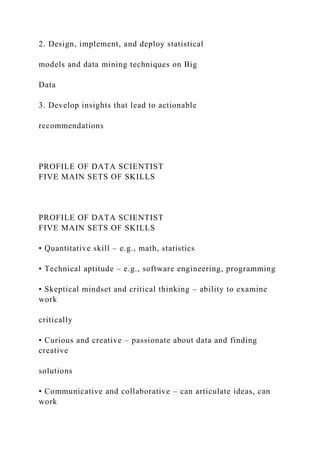 2. Design, implement, and deploy statistical
models and data mining techniques on Big
Data
3. Develop insights that lead to actionable
recommendations
PROFILE OF DATA SCIENTIST
FIVE MAIN SETS OF SKILLS
PROFILE OF DATA SCIENTIST
FIVE MAIN SETS OF SKILLS
• Quantitative skill – e.g., math, statistics
• Technical aptitude – e.g., software engineering, programming
• Skeptical mindset and critical thinking – ability to examine
work
critically
• Curious and creative – passionate about data and finding
creative
solutions
• Communicative and collaborative – can articulate ideas, can
work
 