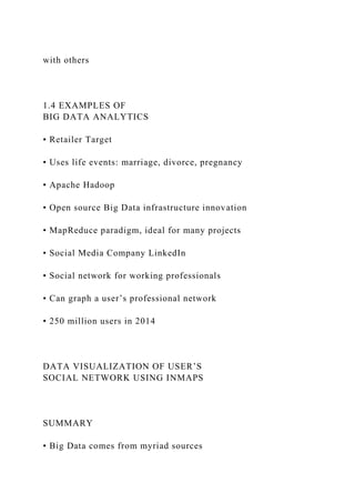 with others
1.4 EXAMPLES OF
BIG DATA ANALYTICS
• Retailer Target
• Uses life events: marriage, divorce, pregnancy
• Apache Hadoop
• Open source Big Data infrastructure innovation
• MapReduce paradigm, ideal for many projects
• Social Media Company LinkedIn
• Social network for working professionals
• Can graph a user’s professional network
• 250 million users in 2014
DATA VISUALIZATION OF USER’S
SOCIAL NETWORK USING INMAPS
SUMMARY
• Big Data comes from myriad sources
 