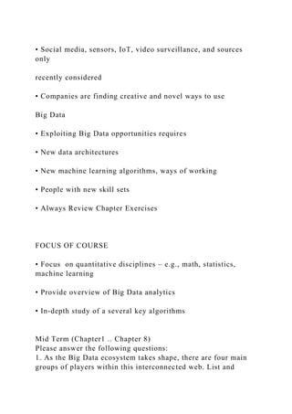 • Social media, sensors, IoT, video surveillance, and sources
only
recently considered
• Companies are finding creative and novel ways to use
Big Data
• Exploiting Big Data opportunities requires
• New data architectures
• New machine learning algorithms, ways of working
• People with new skill sets
• Always Review Chapter Exercises
FOCUS OF COURSE
• Focus on quantitative disciplines – e.g., math, statistics,
machine learning
• Provide overview of Big Data analytics
• In-depth study of a several key algorithms
Mid Term (Chapter1 .. Chapter 8)
Please answer the following questions:
1. As the Big Data ecosystem takes shape, there are four main
groups of players within this interconnected web. List and
 