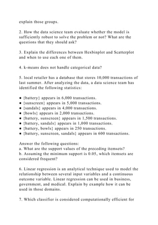 explain those groups.
2. How the data science team evaluate whether the model is
sufficiently robust to solve the problem or not? What are the
questions that they should ask?
3. Explain the differences between Hexbinplot and Scatterplot
and when to use each one of them.
4. k-means does not handle categorical data?
5. local retailer has a database that stores 10,000 transactions of
last summer. After analyzing the data, a data science team has
identified the following statistics:
● {battery} appears in 6,000 transactions.
● {sunscreen} appears in 5,000 transactions.
● {sandals} appears in 4,000 transactions.
● {bowls} appears in 2,000 transactions.
● {battery, sunscreen} appears in 1,500 transactions.
● {battery, sandals} appears in 1,000 transactions.
● {battery, bowls} appears in 250 transactions.
● {battery, sunscreen, sandals} appears in 600 transactions.
Answer the following questions:
a. What are the support values of the preceding itemsets?
b. Assuming the minimum support is 0.05, which itemsets are
considered frequent?
6. Linear regression is an analytical technique used to model the
relationship between several input variables and a continuous
outcome variable. Linear regression can be used in business,
government, and medical. Explain by example how it can be
used in those domains.
7. Which classifier is considered computationally efficient for
 