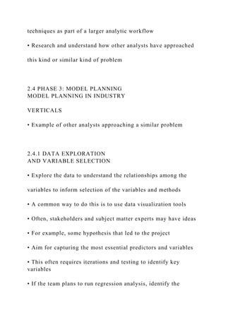 techniques as part of a larger analytic workflow
• Research and understand how other analysts have approached
this kind or similar kind of problem
2.4 PHASE 3: MODEL PLANNING
MODEL PLANNING IN INDUSTRY
VERTICALS
• Example of other analysts approaching a similar problem
2.4.1 DATA EXPLORATION
AND VARIABLE SELECTION
• Explore the data to understand the relationships among the
variables to inform selection of the variables and methods
• A common way to do this is to use data visualization tools
• Often, stakeholders and subject matter experts may have ideas
• For example, some hypothesis that led to the project
• Aim for capturing the most essential predictors and variables
• This often requires iterations and testing to identify key
variables
• If the team plans to run regression analysis, identify the
 
