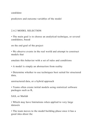 candidate
predictors and outcome variables of the model
2.4.2 MODEL SELECTION
• The main goal is to choose an analytical technique, or several
candidates, based
on the end goal of the project
• We observe events in the real world and attempt to construct
models that
emulate this behavior with a set of rules and conditions
• A model is simply an abstraction from reality
• Determine whether to use techniques best suited for structured
data,
unstructured data, or a hybrid approach
• Teams often create initial models using statistical software
packages such as R,
SAS, or Matlab
• Which may have limitations when applied to very large
datasets
• The team moves to the model building phase once it has a
good idea about the
 