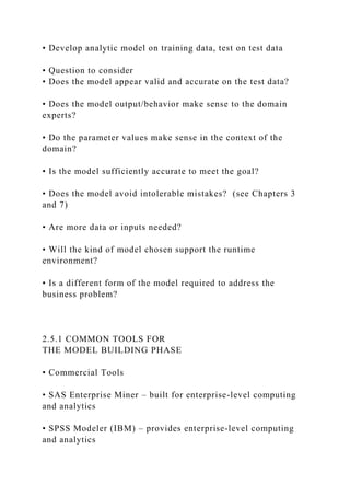 • Develop analytic model on training data, test on test data
• Question to consider
• Does the model appear valid and accurate on the test data?
• Does the model output/behavior make sense to the domain
experts?
• Do the parameter values make sense in the context of the
domain?
• Is the model sufficiently accurate to meet the goal?
• Does the model avoid intolerable mistakes? (see Chapters 3
and 7)
• Are more data or inputs needed?
• Will the kind of model chosen support the runtime
environment?
• Is a different form of the model required to address the
business problem?
2.5.1 COMMON TOOLS FOR
THE MODEL BUILDING PHASE
• Commercial Tools
• SAS Enterprise Miner – built for enterprise-level computing
and analytics
• SPSS Modeler (IBM) – provides enterprise-level computing
and analytics
 