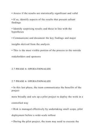 • Assess if the results are statistically significant and valid
• If so, identify aspects of the results that present salient
findings
• Identify surprising results and those in line with the
hypotheses
• Communicate and document the key findings and major
insights derived from the analysis
• This is the most visible portion of the process to the outside
stakeholders and sponsors
2.7 PHASE 6: OPERATIONALIZE
2.7 PHASE 6: OPERATIONALIZE
• In this last phase, the team communicates the benefits of the
project
more broadly and sets up a pilot project to deploy the work in a
controlled way
• Risk is managed effectively by undertaking small scope, pilot
deployment before a wide-scale rollout
• During the pilot project, the team may need to execute the
 