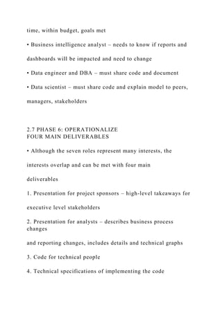 time, within budget, goals met
• Business intelligence analyst – needs to know if reports and
dashboards will be impacted and need to change
• Data engineer and DBA – must share code and document
• Data scientist – must share code and explain model to peers,
managers, stakeholders
2.7 PHASE 6: OPERATIONALIZE
FOUR MAIN DELIVERABLES
• Although the seven roles represent many interests, the
interests overlap and can be met with four main
deliverables
1. Presentation for project sponsors – high-level takeaways for
executive level stakeholders
2. Presentation for analysts – describes business process
changes
and reporting changes, includes details and technical graphs
3. Code for technical people
4. Technical specifications of implementing the code
 