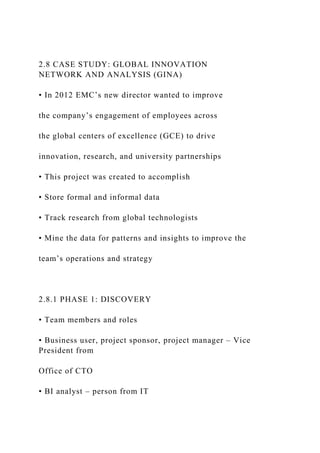 2.8 CASE STUDY: GLOBAL INNOVATION
NETWORK AND ANALYSIS (GINA)
• In 2012 EMC’s new director wanted to improve
the company’s engagement of employees across
the global centers of excellence (GCE) to drive
innovation, research, and university partnerships
• This project was created to accomplish
• Store formal and informal data
• Track research from global technologists
• Mine the data for patterns and insights to improve the
team’s operations and strategy
2.8.1 PHASE 1: DISCOVERY
• Team members and roles
• Business user, project sponsor, project manager – Vice
President from
Office of CTO
• BI analyst – person from IT
 