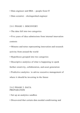 • Data engineer and DBA – people from IT
• Data scientist – distinguished engineer
2.8.1 PHASE 1: DISCOVERY
• The data fell into two categories
• Five years of idea submissions from internal innovation
contests
• Minutes and notes representing innovation and research
activity from around the world
• Hypotheses grouped into two categories
• Descriptive analytics of what is happening to spark
further creativity, collaboration, and asset generation
• Predictive analytics to advise executive management of
where it should be investing in the future
2.8.2 PHASE 2: DATA
PREPARATION
• Set up an analytics sandbox
• Discovered that certain data needed conditioning and
 