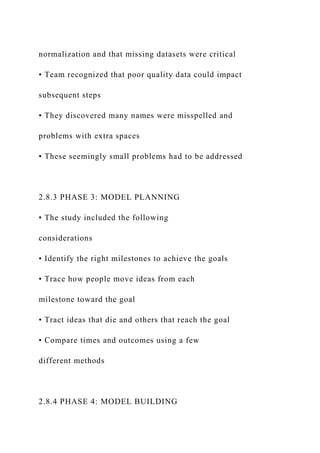 normalization and that missing datasets were critical
• Team recognized that poor quality data could impact
subsequent steps
• They discovered many names were misspelled and
problems with extra spaces
• These seemingly small problems had to be addressed
2.8.3 PHASE 3: MODEL PLANNING
• The study included the following
considerations
• Identify the right milestones to achieve the goals
• Trace how people move ideas from each
milestone toward the goal
• Tract ideas that die and others that reach the goal
• Compare times and outcomes using a few
different methods
2.8.4 PHASE 4: MODEL BUILDING
 