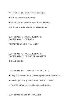 • Several analytic method were employed
• NLP on textual descriptions
• Social network analysis using R and Rstudio
• Developed social graphs and visualizations
2.8.4 PHASE 4: MODEL BUILDING
SOCIAL GRAPH OF DATA
SUBMITTERS AND FINALISTS
2.8.4 PHASE 4: MODEL BUILDING
SOCIAL GRAPH OF TOP INNOVATION
INFLUENCERS
2.8.5 PHASE 5: COMMUNICATE RESULTS
• Study was successful in in identifying hidden innovators
• Found high density of innovators in Cork, Ireland
• The CTO office launched longitudinal studies
2.8.6 PHASE 6: OPERATIONALIZE
 