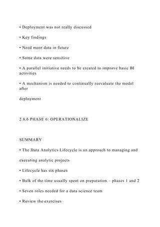• Deployment was not really discussed
• Key findings
• Need more data in future
• Some data were sensitive
• A parallel initiative needs to be created to improve basic BI
activities
• A mechanism is needed to continually reevaluate the model
after
deployment
2.8.6 PHASE 6: OPERATIONALIZE
SUMMARY
• The Data Analytics Lifecycle is an approach to managing and
executing analytic projects
• Lifecycle has six phases
• Bulk of the time usually spent on preparation – phases 1 and 2
• Seven roles needed for a data science team
• Review the exercises
 
