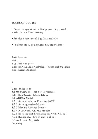 FOCUS OF COURSE
• Focus on quantitative disciplines – e.g., math,
statistics, machine learning
• Provide overview of Big Data analytics
• In-depth study of a several key algorithms
Data Science
and
Big Data Analytics
Chap 8: Advanced Analytical Theory and Methods:
Time Series Analysis
1
Chapter Sections
8.1 Overview of Time Series Analysis
8.1.1 Box-Jenkins Methodology
8.2 ARIMA Model
8.2.1 Autocorrelation Function (ACF)
8.2.2 Autoregressive Models
8.2.3 Moving Average Models
8.2.4 ARMA and ARIMA Models
8.2.5 Building and Evaluating an ARIMA Model
8.2.6 Reasons to Choose and Cautions
8.3 Additional Methods
Summary
 
