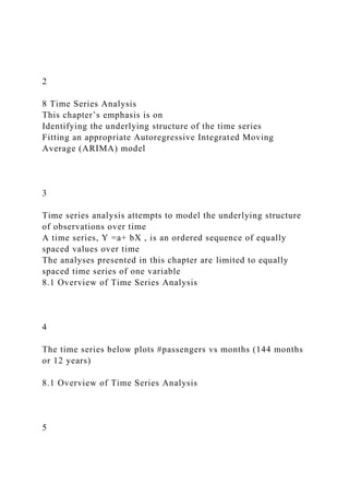2
8 Time Series Analysis
This chapter’s emphasis is on
Identifying the underlying structure of the time series
Fitting an appropriate Autoregressive Integrated Moving
Average (ARIMA) model
3
Time series analysis attempts to model the underlying structure
of observations over time
A time series, Y =a+ bX , is an ordered sequence of equally
spaced values over time
The analyses presented in this chapter are limited to equally
spaced time series of one variable
8.1 Overview of Time Series Analysis
4
The time series below plots #passengers vs months (144 months
or 12 years)
8.1 Overview of Time Series Analysis
5
 