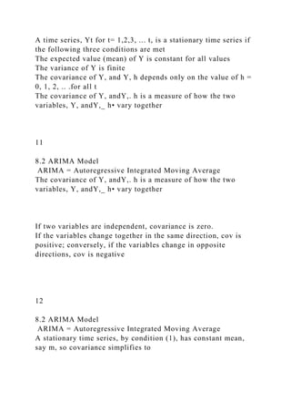A time series, Yt for t= 1,2,3, ... t, is a stationary time series if
the following three conditions are met
The expected value (mean) of Y is constant for all values
The variance of Y is finite
The covariance of Y, and Y, h depends only on the value of h =
0, 1, 2, .. .for all t
The covariance of Y, andY,. h is a measure of how the two
variables, Y, andY,_ h• vary together
11
8.2 ARIMA Model
ARIMA = Autoregressive Integrated Moving Average
The covariance of Y, andY,. h is a measure of how the two
variables, Y, andY,_ h• vary together
If two variables are independent, covariance is zero.
If the variables change together in the same direction, cov is
positive; conversely, if the variables change in opposite
directions, cov is negative
12
8.2 ARIMA Model
ARIMA = Autoregressive Integrated Moving Average
A stationary time series, by condition (1), has constant mean,
say m, so covariance simplifies to
 