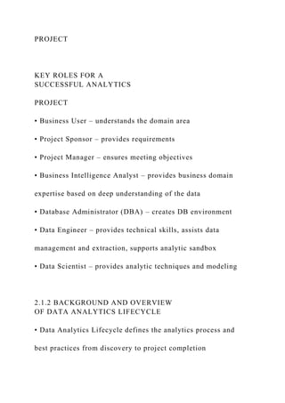 PROJECT
KEY ROLES FOR A
SUCCESSFUL ANALYTICS
PROJECT
• Business User – understands the domain area
• Project Sponsor – provides requirements
• Project Manager – ensures meeting objectives
• Business Intelligence Analyst – provides business domain
expertise based on deep understanding of the data
• Database Administrator (DBA) – creates DB environment
• Data Engineer – provides technical skills, assists data
management and extraction, supports analytic sandbox
• Data Scientist – provides analytic techniques and modeling
2.1.2 BACKGROUND AND OVERVIEW
OF DATA ANALYTICS LIFECYCLE
• Data Analytics Lifecycle defines the analytics process and
best practices from discovery to project completion
 