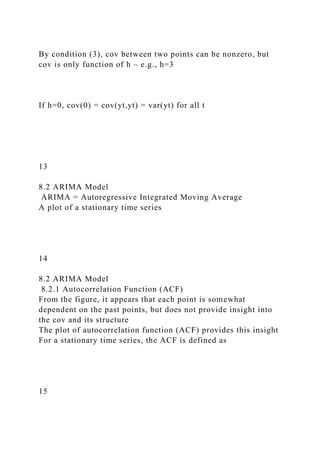 By condition (3), cov between two points can be nonzero, but
cov is only function of h – e.g., h=3
If h=0, cov(0) = cov(yt,yt) = var(yt) for all t
13
8.2 ARIMA Model
ARIMA = Autoregressive Integrated Moving Average
A plot of a stationary time series
14
8.2 ARIMA Model
8.2.1 Autocorrelation Function (ACF)
From the figure, it appears that each point is somewhat
dependent on the past points, but does not provide insight into
the cov and its structure
The plot of autocorrelation function (ACF) provides this insight
For a stationary time series, the ACF is defined as
15
 