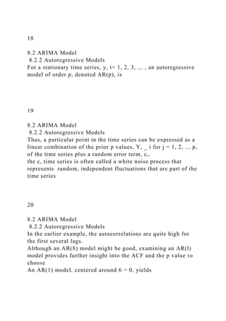 18
8.2 ARIMA Model
8.2.2 Autoregressive Models
For a stationary time series, y, t= 1, 2, 3, ... , an autoregressive
model of order p, denoted AR(p), is
19
8.2 ARIMA Model
8.2.2 Autoregressive Models
Thus, a particular point in the time series can be expressed as a
linear combination of the prior p values, Y, _ i for j = 1, 2, ... p,
of the time series plus a random error term, c,.
the c, time series is often called a white noise process that
represents random, independent fluctuations that are part of the
time series
20
8.2 ARIMA Model
8.2.2 Autoregressive Models
In the earlier example, the autocorrelations are quite high for
the first several lags.
Although an AR(8) model might be good, examining an AR(l)
model provides further insight into the ACF and the p value to
choose
An AR(1) model, centered around 6 = 0, yields
 