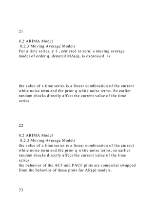 21
8.2 ARIMA Model
8.2.3 Moving Average Models
For a time series, y 1 , centered at zero, a moving average
model of order q, denoted MA(q), is expressed as
the value of a time series is a linear combination of the current
white noise term and the prior q white noise terms. So earlier
random shocks directly affect the current value of the time
series
22
8.2 ARIMA Model
8.2.3 Moving Average Models
the value of a time series is a linear combination of the current
white noise term and the prior q white noise terms, so earlier
random shocks directly affect the current value of the time
series
the behavior of the ACF and PACF plots are somewhat swapped
from the behavior of these plots for AR(p) models.
23
 