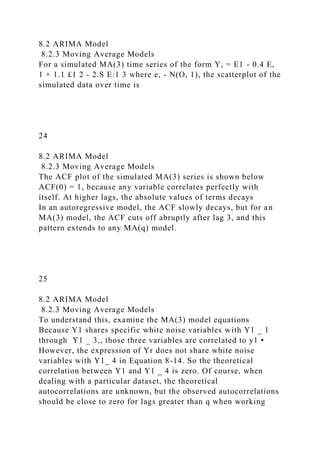 8.2 ARIMA Model
8.2.3 Moving Average Models
For a simulated MA(3) time series of the form Y, = E1 - 0.4 E,
1 + 1.1 £1 2 - 2.S E:1 3 where e, - N(O, 1), the scatterplot of the
simulated data over time is
24
8.2 ARIMA Model
8.2.3 Moving Average Models
The ACF plot of the simulated MA(3) series is shown below
ACF(0) = 1, because any variable correlates perfectly with
itself. At higher lags, the absolute values of terms decays
In an autoregressive model, the ACF slowly decays, but for an
MA(3) model, the ACF cuts off abruptly after lag 3, and this
pattern extends to any MA(q) model.
25
8.2 ARIMA Model
8.2.3 Moving Average Models
To understand this, examine the MA(3) model equations
Because Y1 shares specific white noise variables with Y1 _ 1
through Y1 _ 3,, those three variables are correlated to y1 •
However, the expression of Yr does not share white noise
variables with Y1_ 4 in Equation 8-14. So the theoretical
correlation between Y1 and Y1 _ 4 is zero. Of course, when
dealing with a particular dataset, the theoretical
autocorrelations are unknown, but the observed autocorrelations
should be close to zero for lags greater than q when working
 