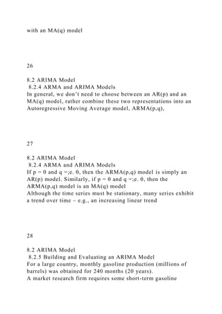 with an MA(q) model
26
8.2 ARIMA Model
8.2.4 ARMA and ARIMA Models
In general, we don’t need to choose between an AR(p) and an
MA(q) model, rather combine these two representations into an
Autoregressive Moving Average model, ARMA(p,q),
27
8.2 ARIMA Model
8.2.4 ARMA and ARIMA Models
If p = 0 and q =;e. 0, then the ARMA(p,q) model is simply an
AR(p) model. Similarly, if p = 0 and q =;e. 0, then the
ARMA(p,q) model is an MA(q) model
Although the time series must be stationary, many series exhibit
a trend over time – e.g., an increasing linear trend
28
8.2 ARIMA Model
8.2.5 Building and Evaluating an ARIMA Model
For a large country, monthly gasoline production (millions of
barrels) was obtained for 240 months (20 years).
A market research firm requires some short-term gasoline
 