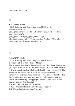 production forecasts
29
8.2 ARIMA Model
8.2.5 Building and Evaluating an ARIMA Model
library (forecast )
gas__prod_input <- as. data . f rame ( r ead.csv ( "c: / data/
gas__prod. csv")
gas__prod <- ts (gas__prod_input[ , 2])
plot (gas _prod, xlab = "Time (months) ", ylab = "Gas oline
production (mi llions of barrels ) " )
30
8.2 ARIMA Model
8.2.5 Building and Evaluating an ARIMA Model
Comparing Fitted Time Series Models
The arima () function in Ruses Maximum Likelihood Estimation
(MLE) to estimate the model coefficients. In the R output for an
ARIMA model, the log-likelihood (logLl value is provided. The
values of the model coefficients are determined such that the
value of the log likelihood function is maximized. Based on the
log L value, the R output provides several measures that are
useful for comparing the appropriateness of one fitted model
against another fitted model.
AIC (Akaike Information Criterion)
A ICc (Akaike Information Criterion, corrected)
BIC (Bayesian Information Criterion)
 
