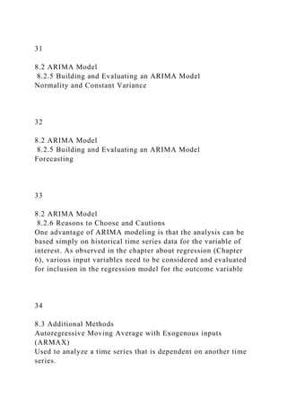 31
8.2 ARIMA Model
8.2.5 Building and Evaluating an ARIMA Model
Normality and Constant Variance
32
8.2 ARIMA Model
8.2.5 Building and Evaluating an ARIMA Model
Forecasting
33
8.2 ARIMA Model
8.2.6 Reasons to Choose and Cautions
One advantage of ARIMA modeling is that the analysis can be
based simply on historical time series data for the variable of
interest. As observed in the chapter about regression (Chapter
6), various input variables need to be considered and evaluated
for inclusion in the regression model for the outcome variable
34
8.3 Additional Methods
Autoregressive Moving Average with Exogenous inputs
(ARMAX)
Used to analyze a time series that is dependent on another time
series.
 