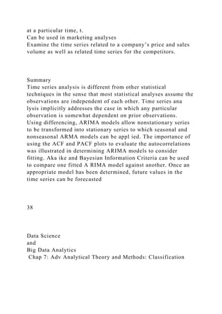 at a particular time, t.
Can be used in marketing analyses
Examine the time series related to a company’s price and sales
volume as well as related time series for the competitors.
Summary
Time series analysis is different from other statistical
techniques in the sense that most statistical analyses assume the
observations are independent of each other. Time series ana
lysis implicitly addresses the case in which any particular
observation is somewhat dependent on prior observations.
Using differencing, ARIMA models allow nonstationary series
to be transformed into stationary series to which seasonal and
nonseasonal ARMA models can be appl ied. The importance of
using the ACF and PACF plots to evaluate the autocorrelations
was illustrated in determining ARIMA models to consider
fitting. Aka ike and Bayesian Information Criteria can be used
to compare one fitted A RIMA model against another. Once an
appropriate model has been determined, future values in the
time series can be forecasted
38
Data Science
and
Big Data Analytics
Chap 7: Adv Analytical Theory and Methods: Classification
 